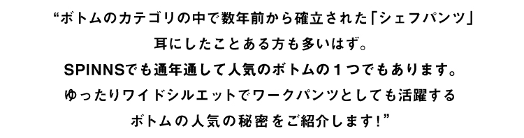 メイン説明文 ボトムカテゴリの中で数年前から確立された「シェフパンツ」SPINNS スピンズでも通年で人気のボトムの1つでもあります。ゆったりワイドシルエットでワークパンツとしても活躍するボトムの人気の秘密をご紹介