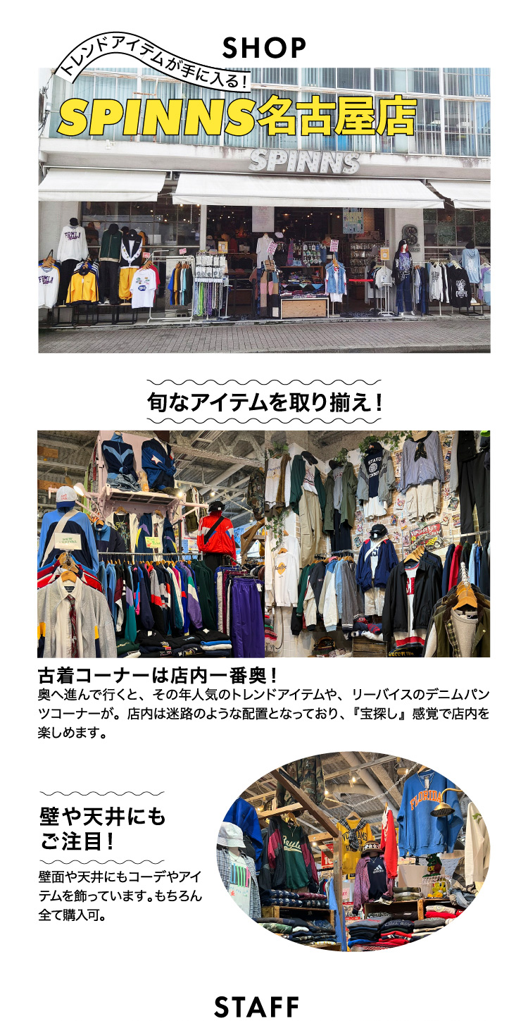 旬なアイテムを取り揃え 古着コーナーは店内一番奥 宝探し感覚で店内を楽しめます 壁や天井にもご注目 
	 壁面や天井にもコーデやアイテムを飾っています もちろんすべて購入可 
	 SPINNS名古屋店 愛知県名古屋市中京区大須3丁目35-31 スタッフ厳選おススメ古着アイテム