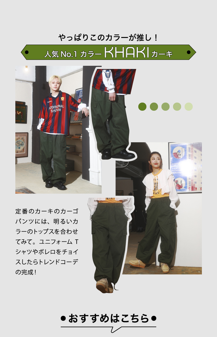 人気No.1カラーKHAKI/カーキ　定番のカーキのカーゴパンツには明るいカラーのトップスを合わせてみて。ユニフォームTシャツや
	ボレロをチョイスしたらトレンドコーデの完成！