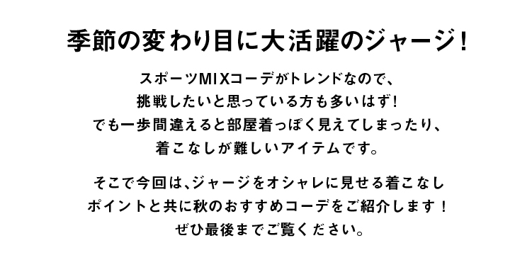 季節の変わり目に大活躍のジャージ！スポーツMIXがトレンドなので、挑戦したいと思ってる方も多いはず！でも一歩間違えると
	 部屋着っぽく見えてしまったり着こなしが難しいアイテムです。そこで今回はジャージをオシャレに見せる着こなしポイントと共に
	 秋のおススメコーデをご紹介します。ぜひ最後までご覧ください。